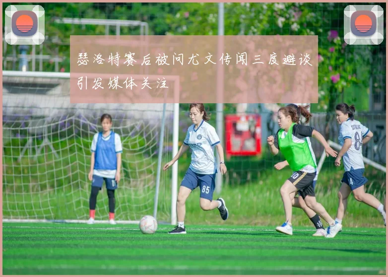 瑟洛特赛后被问尤文传闻三度避谈引发媒体关注
