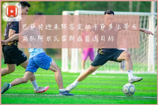 巴萨将迎来阵容变动卡萨多法蒂或离队阿尔瓦雷斯成首选目标