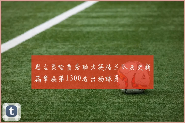 恩古莫哈首秀助力英格兰队历史新篇章成第1300名出场球员