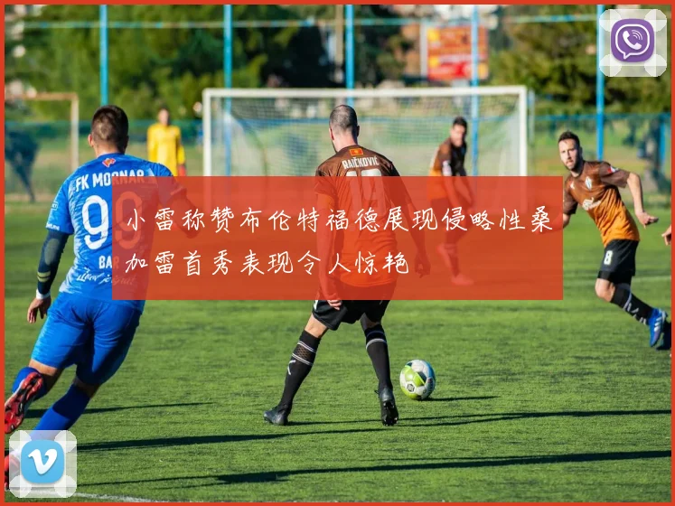 小雷称赞布伦特福德展现侵略性桑加雷首秀表现令人惊艳