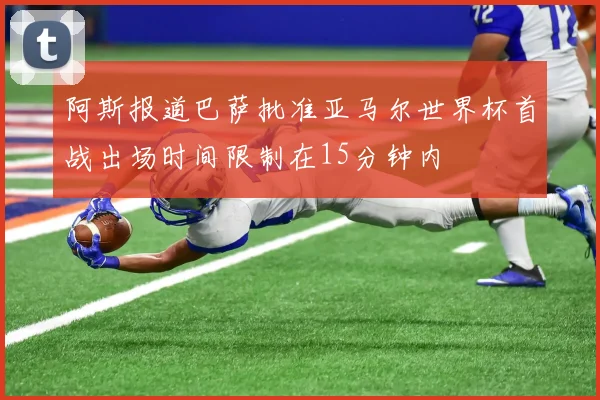 阿斯报道巴萨批准亚马尔世界杯首战出场时间限制在15分钟内