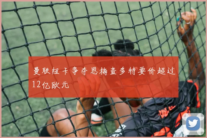 曼联纽卡争夺恩梅查多特要价超过12亿欧元