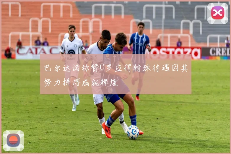巴尔达诺称赞C罗应得特殊待遇因其努力拼搏成就辉煌
