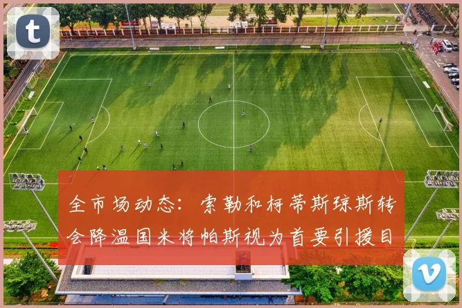 全市场动态：索勒和柯蒂斯琼斯转会降温国米将帕斯视为首要引援目标